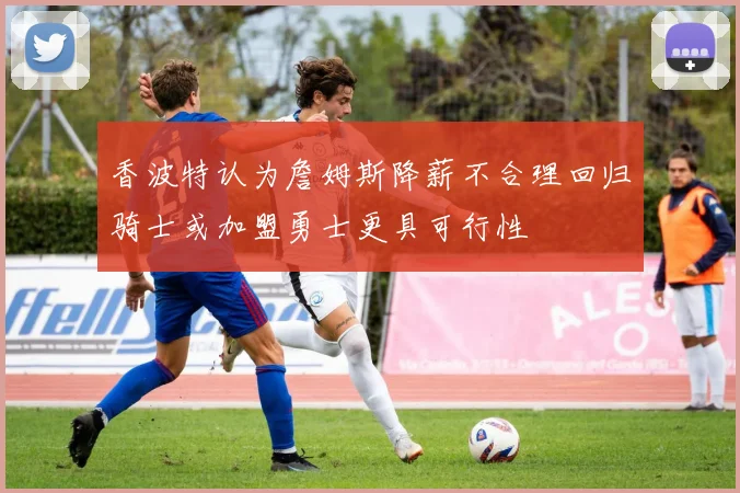香波特认为詹姆斯降薪不合理回归骑士或加盟勇士更具可行性