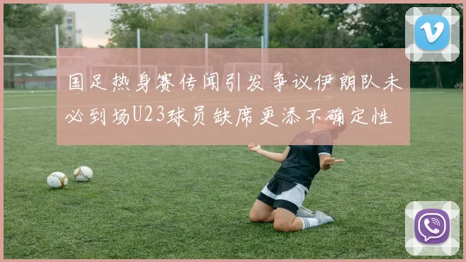 国足热身赛传闻引发争议伊朗队未必到场U23球员缺席更添不确定性