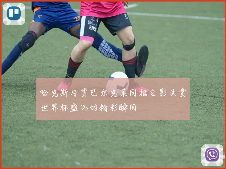 哈克斯与贾巴尔克莱同框合影共赏世界杯盛况的精彩瞬间