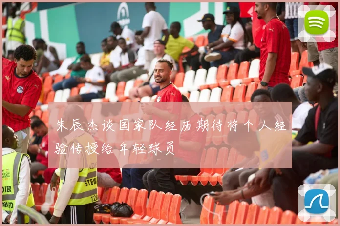 朱辰杰谈国家队经历期待将个人经验传授给年轻球员