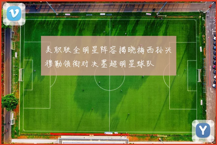 美职联全明星阵容揭晓梅西孙兴慜穆勒领衔对决墨超明星球队
