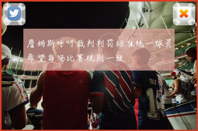詹姆斯呼吁裁判判罚标准统一球员希望每场比赛规则一致