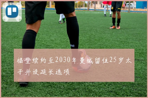 福登续约至2030年曼城留住25岁太子并设延长选项
