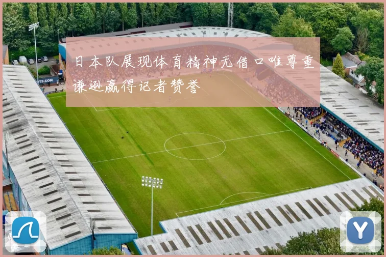 日本队展现体育精神无借口唯尊重谦逊赢得记者赞誉