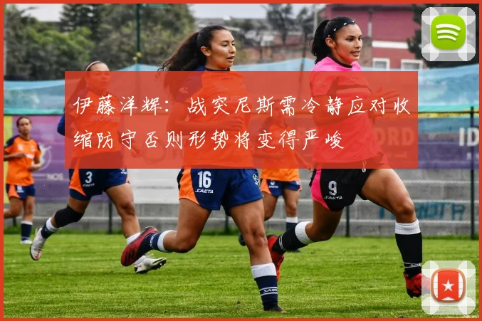 伊藤洋辉：战突尼斯需冷静应对收缩防守否则形势将变得严峻