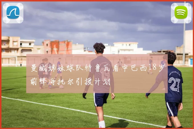 曼城姊妹球队特鲁瓦看中巴西18岁前锋海托尔引援计划