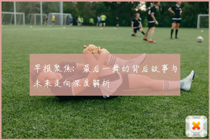 早报聚焦：最后一舞的背后故事与未来走向深度解析