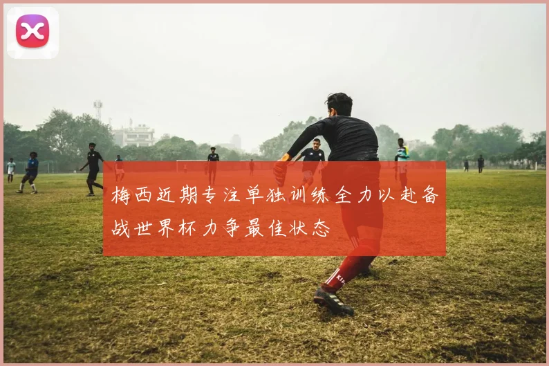 梅西近期专注单独训练全力以赴备战世界杯力争最佳状态