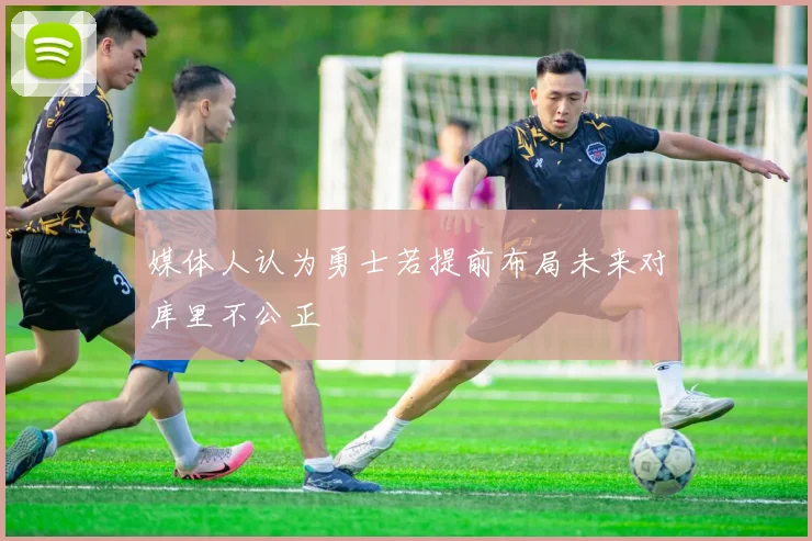 媒体人认为勇士若提前布局未来对库里不公正