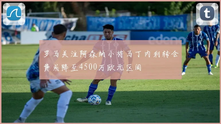 罗马关注阿森纳小将马丁内利转会费或降至4500万欧元区间