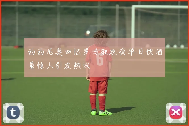 西西尼奥回忆罗马狂欢夜单日饮酒量惊人引发热议