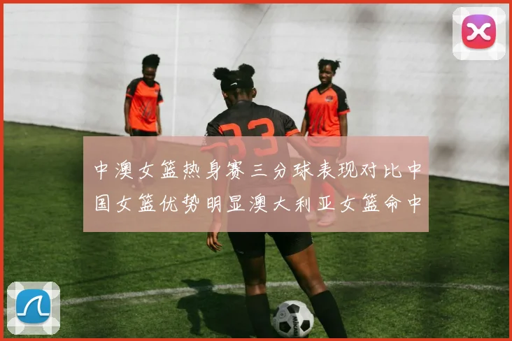 中澳女篮热身赛三分球表现对比中国女篮优势明显澳大利亚女篮命中率低下