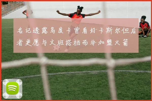 名记透露乌度卡曾看好卡斯尔但后者更愿与文班搭档而非加盟火箭