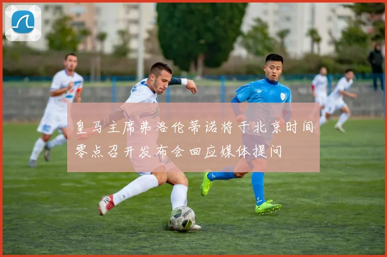 皇马主席弗洛伦蒂诺将于北京时间零点召开发布会回应媒体提问
