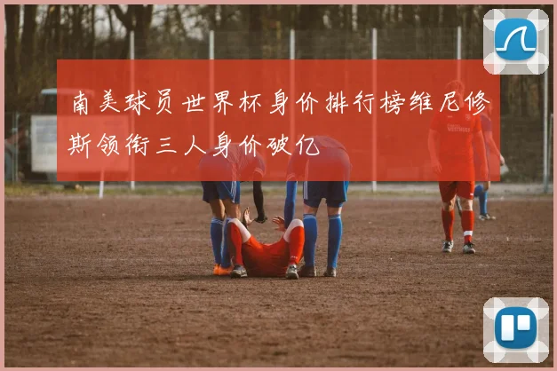 南美球员世界杯身价排行榜维尼修斯领衔三人身价破亿