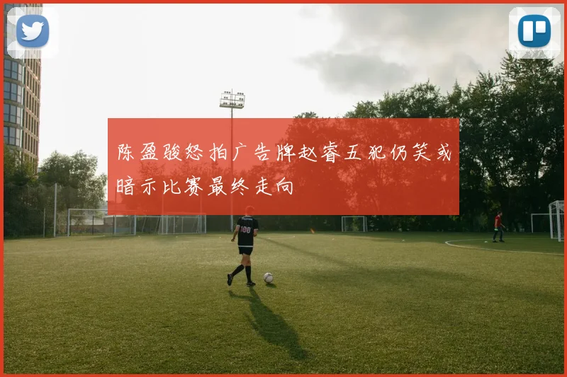 陈盈骏怒拍广告牌赵睿五犯仍笑或暗示比赛最终走向