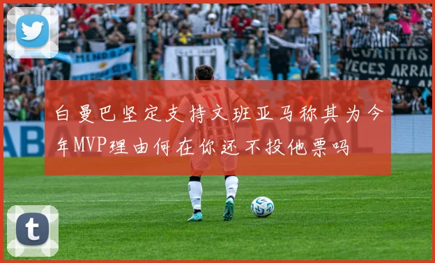白曼巴坚定支持文班亚马称其为今年MVP理由何在你还不投他票吗