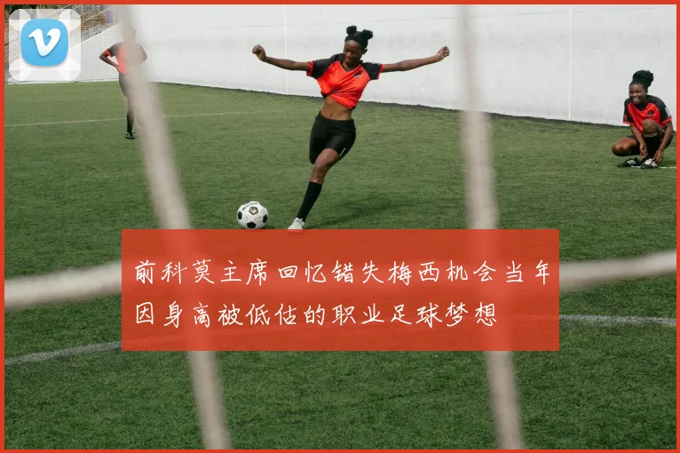 前科莫主席回忆错失梅西机会当年因身高被低估的职业足球梦想