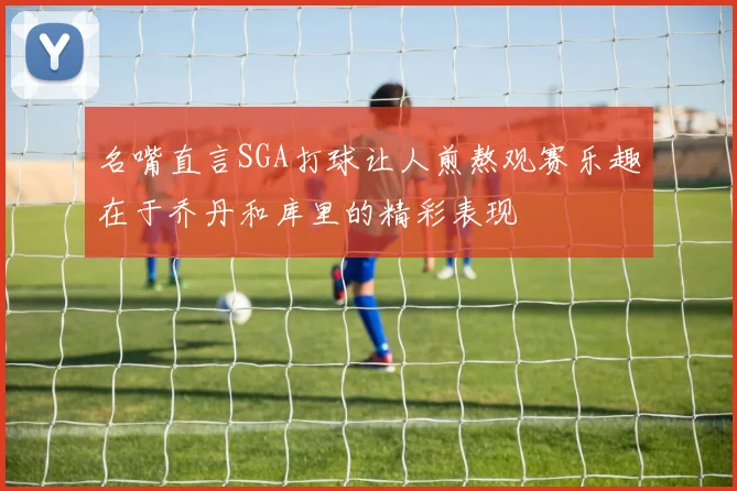 名嘴直言SGA打球让人煎熬观赛乐趣在于乔丹和库里的精彩表现