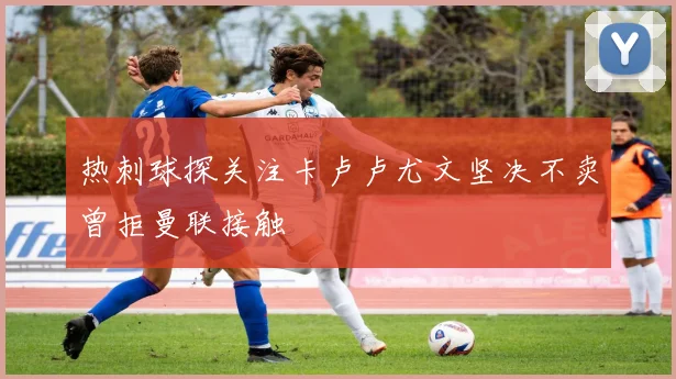 热刺球探关注卡卢卢尤文坚决不卖曾拒曼联接触
