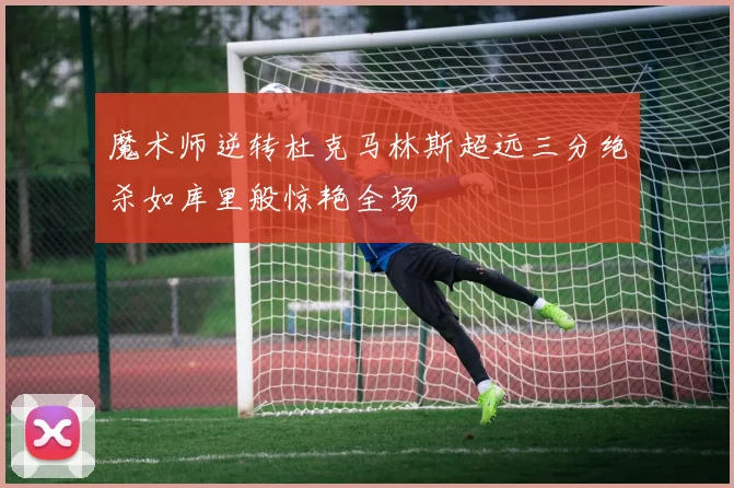 魔术师逆转杜克马林斯超远三分绝杀如库里般惊艳全场