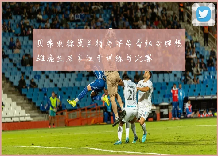 贝弗利称莫兰特与字母哥组合理想雄鹿生活专注于训练与比赛
