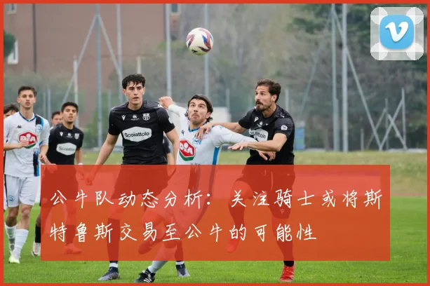 公牛队动态分析：关注骑士或将斯特鲁斯交易至公牛的可能性