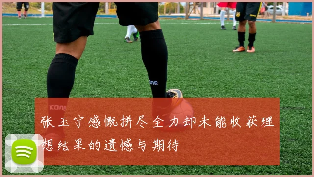 张玉宁感慨拼尽全力却未能收获理想结果的遗憾与期待