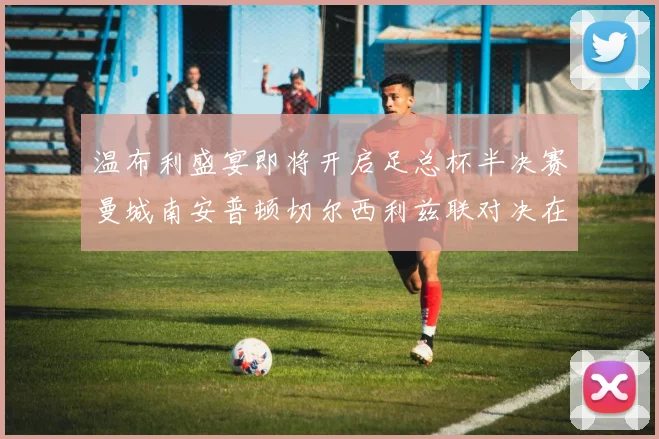温布利盛宴即将开启足总杯半决赛曼城南安普顿切尔西利兹联对决在即